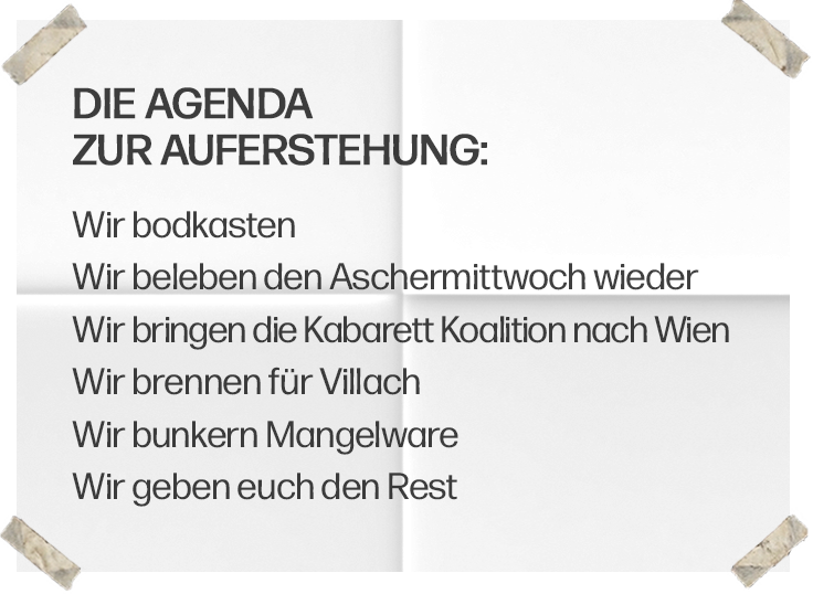 Die Agenda zur Auferstehung: Wir bodkasten. Wir beleben den Aschermittwoch wieder. Wir bringen die Kabarett Koalition nach Wien. Wir brennen für Villach. Wir bunkern Mangelware. Wir geben euch den Rest.